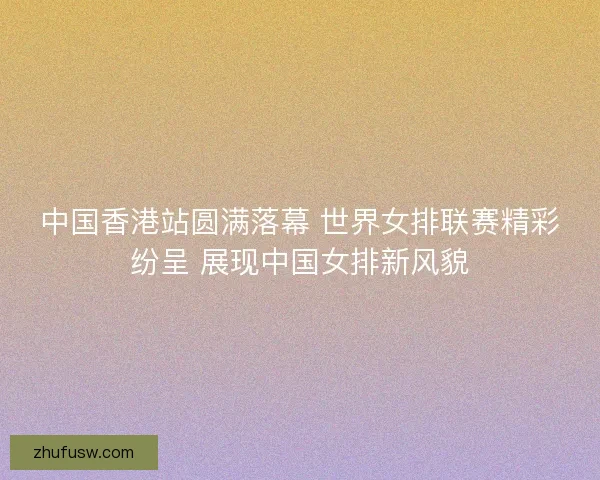 中国香港站圆满落幕 世界女排联赛精彩纷呈 展现中国女排新风貌