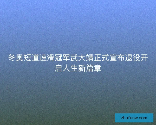冬奥短道速滑冠军武大靖正式宣布退役开启人生新篇章