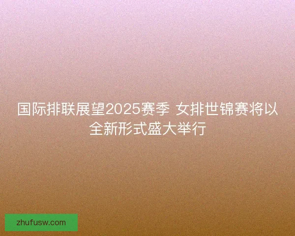 国际排联展望2025赛季 女排世锦赛将以全新形式盛大举行
