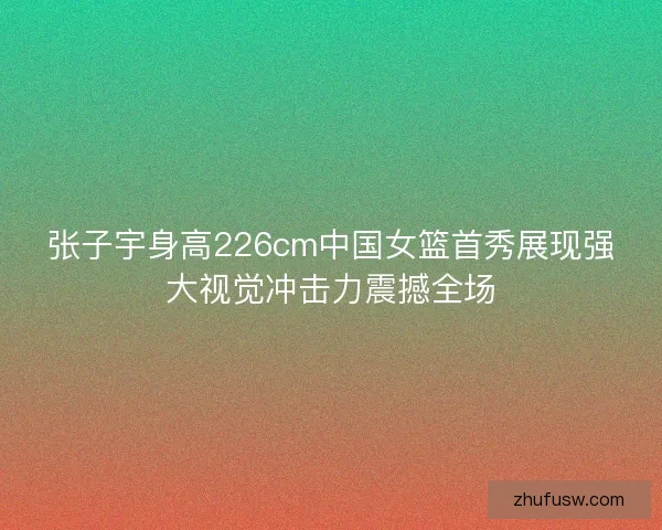 张子宇身高226cm中国女篮首秀展现强大视觉冲击力震撼全场