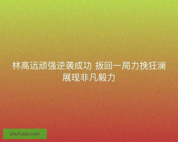 林高远顽强逆袭成功 扳回一局力挽狂澜展现非凡毅力