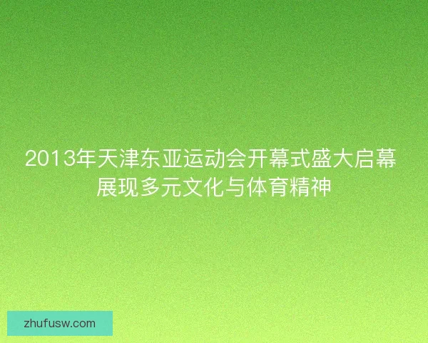 2013年天津东亚运动会开幕式盛大启幕 展现多元文化与体育精神