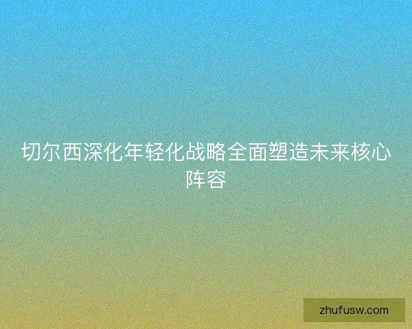 切尔西深化年轻化战略全面塑造未来核心阵容