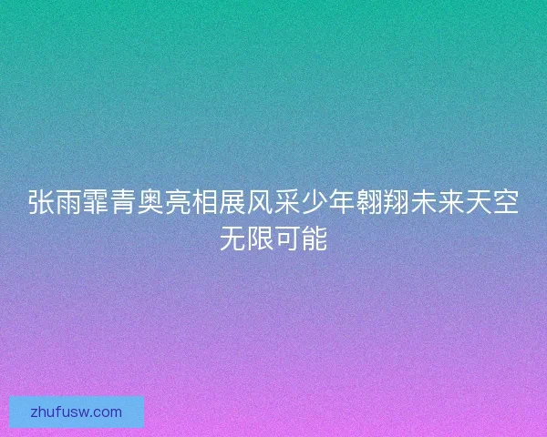 张雨霏青奥亮相展风采少年翱翔未来天空无限可能