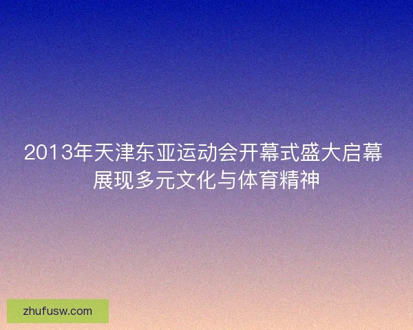 2013年天津东亚运动会开幕式盛大启幕 展现多元文化与体育精神