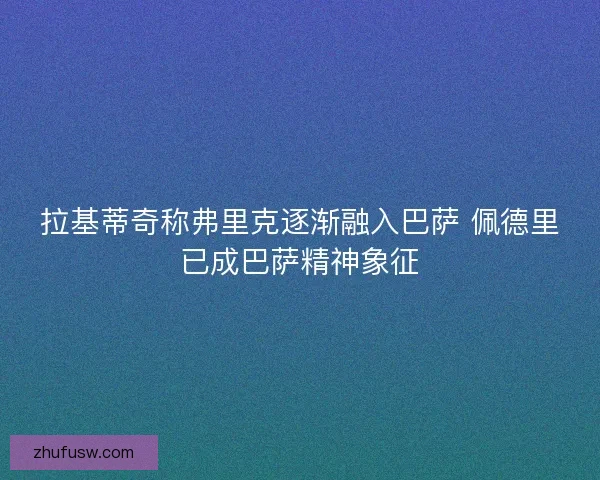 拉基蒂奇称弗里克逐渐融入巴萨 佩德里已成巴萨精神象征
